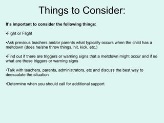 Things to Consider: It’s important to consider the following things: Fight or Flight Ask previous teachers and/or parents what typically occurs when the child has a meltdown (does he/she throw things, hit, kick, etc.) Find out if there are triggers or warning signs that a meltdown might occur and if so what are those triggers or warning signs Talk with teachers, parents, administrators, etc and discuss the best way to deescalate the situation Determine when you should call for additional support 