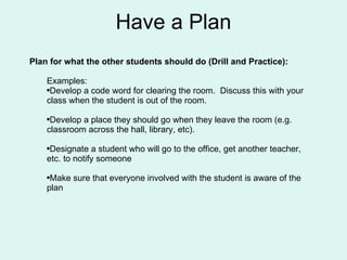 Plan for what the other students should do (Drill and Practice): Examples: Develop a code word for clearing the room.  Discuss this with your class when the student is out of the room.  Develop a place they should go when they leave the room (e.g. classroom across the hall, library, etc).  Designate a student who will go to the office, get another teacher, etc. to notify someone Make sure that everyone involved with the student is aware of the plan Have a Plan 