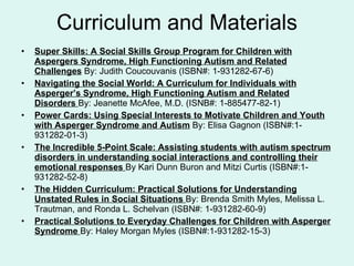 Curriculum and Materials Super Skills: A Social Skills Group Program for Children with Aspergers Syndrome, High Functioning Autism and Related Challenges  By: Judith Coucouvanis (ISBN#: 1-931282-67-6) Navigating the Social World: A Curriculum for Individuals with Asperger’s Syndrome, High Functioning Autism and Related Disorders   By: Jeanette McAfee, M.D. (ISNB#: 1-885477-82-1) Power Cards: Using Special Interests to Motivate Children and Youth with Asperger Syndrome and Autism  By: Elisa Gagnon (ISBN#:1-931282-01-3) The Incredible 5-Point Scale: Assisting students with autism spectrum disorders in understanding social interactions and controlling their emotional responses   By Kari Dunn Buron and Mitzi Curtis (ISBN#:1-931282-52-8) The Hidden Curriculum: Practical Solutions for Understanding Unstated Rules in Social Situations   By: Brenda Smith Myles, Melissa L. Trautman, and Ronda L. Schelvan (ISBN#: 1-931282-60-9) Practical Solutions to Everyday Challenges for Children with Asperger Syndrome   By: Haley Morgan Myles (ISBN#:1-931282-15-3) 