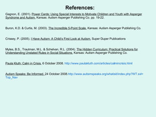 References: Gagnon, E. (2001).  Power Cards: Using Special Interests to Motivate Children and Youth with Asperger Syndrome and Autism.  Kansas: Autism Asperger Publishing Co. pp. 19-22. Buron, K.D. & Curtis, M. (2003).  The Incredible 5-Point Scale.  Kansas: Autism Asperger Publishing Co.  Crissey, P. (2005).  I Have Autism: A Child’s First Look at Autism.  Super Duper Publications Myles, B.S., Trautman, M.L. & Schelvan, R.L. (2004).  The Hidden Curriculum: Practical Solutions for Understanding Unstated Rules in Social Situations.  Kansas: Autism Asperger Publishing Co. Paula Kluth: Calm in Crisis.  6 October 2008.  http:// www.paulakluth.com/articles/calmincrisis.html   Autism Speaks: Be Informed.  24 October 2008. http://www.autismspeaks.org/whatisit/index.php?WT.svl= Top_Nav   