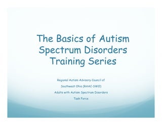 The Basics of Autism
Spectrum Disorders
 p
  Training Series
     Regional Autism Advisory Council of

       Southwest Ohio (RAAC SWO)
                      (RAAC-SWO)

   Adults with Autism Spectrum Disorders

                 Task Force
 