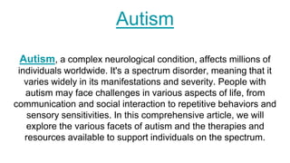 Autism
Autism, a complex neurological condition, affects millions of
individuals worldwide. It's a spectrum disorder, meaning that it
varies widely in its manifestations and severity. People with
autism may face challenges in various aspects of life, from
communication and social interaction to repetitive behaviors and
sensory sensitivities. In this comprehensive article, we will
explore the various facets of autism and the therapies and
resources available to support individuals on the spectrum.
 