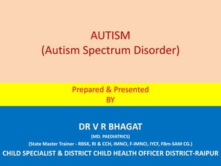 AUTISM
(Autism Spectrum Disorder)
DR V R BHAGAT
(MD. PAEDIATRICS)
(State Master Trainer - RBSK, RI & CCH, IMNCI, F-IMNCI, IYCF, FBm-SAM CG.)
CHILD SPECIALIST & DISTRICT CHILD HEALTH OFFICER DISTRICT-RAIPUR
Prepared & Presented
BY
 
