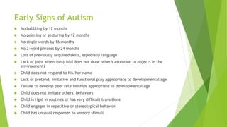 Early Signs of Autism
 No babbling by 12 months
 No pointing or gesturing by 12 months
 No single words by 16 months
 No 2-word phrases by 24 months
 Loss of previously acquired skills, especially language
 Lack of joint attention (child does not draw other’s attention to objects in the
environment)
 Child does not respond to his/her name
 Lack of pretend, imitative and functional play appropriate to developmental age
 Failure to develop peer relationships appropriate to developmental age
 Child does not imitate others’ behaviors
 Child is rigid in routines or has very difficult transitions
 Child engages in repetitive or stereotypical behavior
 Child has unusual responses to sensory stimuli
 