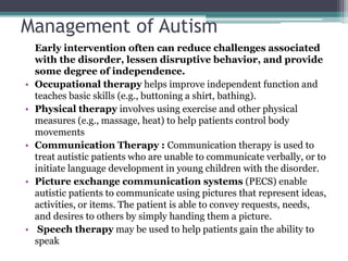 Management of Autism
Early intervention often can reduce challenges associated
with the disorder, lessen disruptive behavior, and provide
some degree of independence.
• Occupational therapy helps improve independent function and
teaches basic skills (e.g., buttoning a shirt, bathing).
• Physical therapy involves using exercise and other physical
measures (e.g., massage, heat) to help patients control body
movements
• Communication Therapy : Communication therapy is used to
treat autistic patients who are unable to communicate verbally, or to
initiate language development in young children with the disorder.
• Picture exchange communication systems (PECS) enable
autistic patients to communicate using pictures that represent ideas,
activities, or items. The patient is able to convey requests, needs,
and desires to others by simply handing them a picture.
• Speech therapy may be used to help patients gain the ability to
speak
 