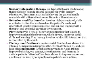 • Sensory integration therapy is a type of behavior modification
that focuses on helping autistic patients cope with sensory
stimulation. Treatment may include having the patient handle
materials with different textures or listen to different sounds
• Behavior modification often involves highly structured, skill-
oriented activities that are based on the patient's needs and
interests. It usually requires intense, one-on-one training with a
therapist and extensive caregiver involvement.
• Play therapy is a type of behavior modification that is used to
improve emotional development, which in turn, improves social
skills and learning. Play therapy involves adult-child interaction that
is controlled by the child.
• Dietary modifications is controversial. Studies have shown that
vitamin B, magnesium (improves the effects of vitamin B), and cod
liver oil supplements (which contain vitamins A and D) may
improve behavior, eye contact, attention span, and learning in
autistic patients. Vitamin C has been shown to improve depression
and lessen the severity of symptoms in patients with autism.
 