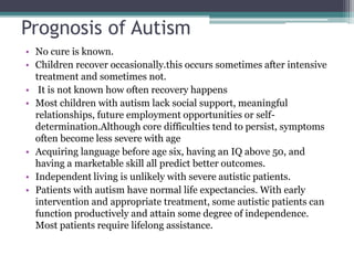 Prognosis of Autism
• No cure is known.
• Children recover occasionally.this occurs sometimes after intensive
treatment and sometimes not.
• It is not known how often recovery happens
• Most children with autism lack social support, meaningful
relationships, future employment opportunities or self-
determination.Although core difficulties tend to persist, symptoms
often become less severe with age
• Acquiring language before age six, having an IQ above 50, and
having a marketable skill all predict better outcomes.
• Independent living is unlikely with severe autistic patients.
• Patients with autism have normal life expectancies. With early
intervention and appropriate treatment, some autistic patients can
function productively and attain some degree of independence.
Most patients require lifelong assistance.
 