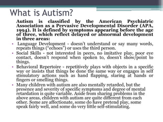 What is Autism?
Autism is classified by the American Psychiatric
Association as a Pervasive Developmental Disorder (APA,
1994). It is defined by symptoms appearing before the age
of three, which reflect delayed or abnormal development
in three areas:
• Language Development - doesn’t understand or say many words,
repeats things (“echoes”) or uses the third person.
• Social Skills - not interested in peers, no imitative play, poor eye
contact, doesn’t respond when spoken to, doesn’t show/point to
things.
• Behavioral Repertoire - repetitively plays with objects in a specific
way or insists that things be done the same way or engages in self
stimulatory actions such as hand flapping, staring at hands or
fingers or smelling things.
• Many children with autism are also mentally retarded, but the
presence and severity of specific symptoms and degree of mental
retardation is quite variable. Aside from sharing problems in the
above areas, children with autism are quite different from each
other. Some are affectionate, some do have pretend play, some
speak fairly well, and some do very little self-stimulating.
 