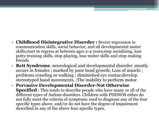 • Childhood Disintegrative Disorder : Severe regression in
communication skills, social behavior, and all developmental motor
skills;start to regress at between ages 2-4 years;stop socializing, lose
potty-training skills, stop playing, lose motor skills and stop making
friends
• Rett Syndrome :neurological and developmental disorder ;mostly
occurs in females ; marked by poor head growth; Loss of muscle ;
problems crawling or walking ; diminished eye contac;develop
stereotyped hand movements, ;The inability to perform motor
• Pervasive Developmental Disorder-Not Otherwise
Specified : This tends to describe people who have many or all of the
different types of Autism disorders. Children with PDDNOS either do
not fully meet the criteria of symptoms used to diagnose any of the four
specific types above, and/or do not have the degree of impairment
described in any of the above four specific types.
 