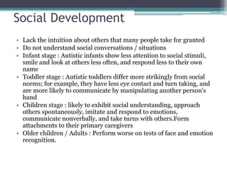Social Development
• Lack the intuition about others that many people take for granted
• Do not understand social conversations / situations
• Infant stage : Autistic infants show less attention to social stimuli,
smile and look at others less often, and respond less to their own
name
• Toddler stage : Autistic toddlers differ more strikingly from social
norms; for example, they have less eye contact and turn taking, and
are more likely to communicate by manipulating another person's
hand
• Children stage : likely to exhibit social understanding, approach
others spontaneously, imitate and respond to emotions,
communicate nonverbally, and take turns with others.Form
attachments to their primary caregivers
• Older children / Adults : Perform worse on tests of face and emotion
recognition.
 