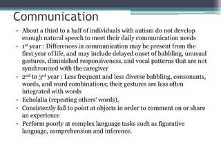 Communication
• About a third to a half of individuals with autism do not develop
enough natural speech to meet their daily communication needs
• 1st year : Differences in communication may be present from the
first year of life, and may include delayed onset of babbling, unusual
gestures, diminished responsiveness, and vocal patterns that are not
synchronized with the caregiver
• 2nd to 3rd year : Less frequent and less diverse babbling, consonants,
words, and word combinations; their gestures are less often
integrated with words
• Echolalia (repeating others’ words),
• Consistently fail to point at objects in order to comment on or share
an experience
• Perform poorly at complex language tasks such as figurative
language, comprehension and inference.
 