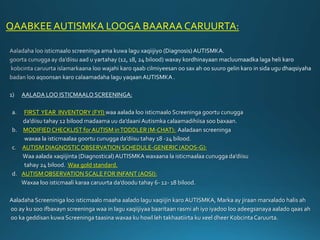 QAABKEE AUTISMKA LOOGA BAARAA CARUURTA:
1) AALADA LOO ISTICMAALO SCREENINGA:
a. FIRST YEAR INVENTORY (FYI) waa aalada loo isticmaalo Screeninga goortu cunugga
da’diisu tahay 12 bilood madaama uu da’daani Autismka calaamadihiisa soo baxaan.
b. MODIFIEDCHECKLIST for AUTISM inTODDLER (M-CHAT): Aaladaan screeninga
waxaa la isticmaalaa goortu cunugga da’diisu tahay 18 -24 bilood.
c. AUTISM DIAGNOSTICOBSERVATION SCHEDULE-GENERIC (ADOS-G):
Waa aalada xaqiijinta (Diagnostical)AUTISMKA waxaana la isticmaalaa cunugga da’diisu
tahay 24 bilood. Waa gold standard.
d. AUTISMOBSERVATION SCALE FOR INFANT (AOSI):
Waxaa loo isticmaali karaa caruurta da’doodu tahay 6- 12- 18 bilood.
Aaladaha Screeniniga loo isticmaalo maaha aalado lagu xaqiijin karo AUTISMKA, Marka ay jiraan marxalado halis ah
oo ay ku soo ifbaxayn screeninga waa in lagu xaqiijiyaa baaritaan rasmi ah iyo iyadoo loo adeegsanaya aalado qaas ah
oo ka geddisan kuwa Screeninga taasina waxaa ku howl leh takhaatiirta ku xeel dheer KobcintaCaruurta.
 