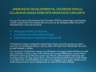 «PERVASIVE DEVELOPMENTAL DISORDER (PDDs)»
CILLADAHA SAAQA KOBCINTA MASKAXDA CARUURTA
1) Adeegsiga hadalka iyo fahamka.
2) La dhaqanka iyo isdhexgalka bulshada.
3) Dabeecada adag iyo khayaalka (imagination
 