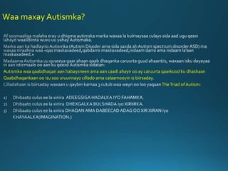 Waa maxay Autismka?
Autismka waa qaabdhaqan aan habaysneen ama aan caadi ahayn oo ay caruurta qaarkood ku dhashaan
Qaabdhaqankaan oo isu soo uruurinayo cillado ama calaamooyin is biirsaday.
TheTriad of Autism:
 