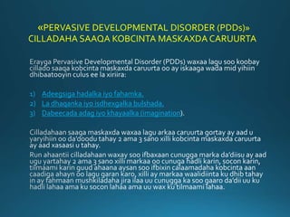 «PERVASIVE DEVELOPMENTAL DISORDER (PDDs)»
CILLADAHA SAAQA KOBCINTA MASKAXDA CARUURTA
1) Adeegsiga hadalka iyo fahamka.
2) ...