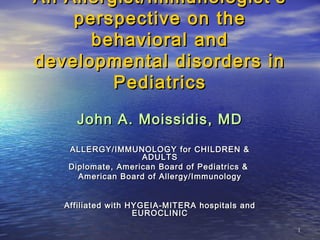 11
An Allergist/Immunologist’sAn Allergist/Immunologist’s
perspective on theperspective on the
behavioral andbehavioral and
developmental disorders indevelopmental disorders in
PediatricsPediatrics
John A. Moissidis, MDJohn A. Moissidis, MD
ALLERGY/IMMUNOLOGY for CHILDREN &ALLERGY/IMMUNOLOGY for CHILDREN &
ADULTSADULTS
DiplomateDiplomate ,, American Board of Pediatrics &American Board of Pediatrics &
American Board of Allergy/ImmunologyAmerican Board of Allergy/Immunology
Affiliated with HYGEIA-MITERA hospitals andAffiliated with HYGEIA-MITERA hospitals and
EUROCLINICEUROCLINIC
 