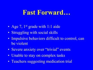 Fast Forward…Age 7, 1st grade with 1:1 aide Struggling with social skillsImpulsive behaviors difficult to control, can be violentSevere anxiety over “trivial” eventsUnable to stay on complex tasksTeachers suggesting medication trial