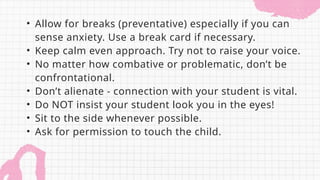 • Allow for breaks (preventative) especially if you can
sense anxiety. Use a break card if necessary.
• Keep calm even approach. Try not to raise your voice.
• No matter how combative or problematic, don’t be
confrontational.
• Don’t alienate - connection with your student is vital.
• Do NOT insist your student look you in the eyes!
• Sit to the side whenever possible.
• Ask for permission to touch the child.
 