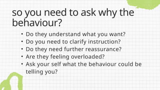 • Do they understand what you want?
• Do you need to clarify instruction?
• Do they need further reassurance?
• Are they feeling overloaded?
• Ask your self what the behaviour could be
telling you?
so you need to ask why the
behaviour?
 
