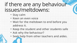 • Stay calm
• Keen an even voice
• Wait for the meltdown to end before you
address it.
• Keep the student and other students safe
• Ask why the behaviour?
• Seek help from other teachers and aides.
if there are any behaviour
issues/meltdowns:
 