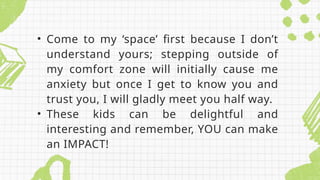 • Come to my ‘space’ first because I don’t
understand yours; stepping outside of
my comfort zone will initially cause me
anxiety but once I get to know you and
trust you, I will gladly meet you half way.
• These kids can be delightful and
interesting and remember, YOU can make
an IMPACT!
 
