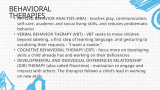 • APPLIED BEHAVIOR ANALYSIS (ABA) - teaches play, communication,
self-care, academic and social living skills, and reduces problematic
behavior
• VERBAL BEHAVIOR THERAPY (VBT) - VBT seeks to move children
beyond labeling, a first step of learning language, and gesturing to
vocalizing their requests - “I want a cookie.”
• COGNITIVE BEHAVIORAL THERAPY (CBT) - focus more on developing
skills a child already has and working on their deficiencies
• DEVELOPMENTAL AND INDIVIDUAL DIFFERENCES RELATIONSHIP
(DIR) THERAPY (also called Floortime) - motivation to engage and
interact with others. The therapist follows a child’s lead in working
on new skills.
BEHAVIORAL
THERAPIES
 