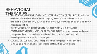 • RELATIONSHIP DEVELOPMENT INTERVENTION (RDI) - RDI breaks its
various objectives down into step-by-step paths adults use to
prompt development, such as building eye contact or back-and-forth
communication.
• TREATMENT AND EDUCATION OF AUTISTIC AND RELATED
COMMUNICATION HANDICAPPED CHILDREN - is a classroom-based
program that customizes academic instruction and social
development to a child’s strengths.
• SOCIAL SKILLS GROUPS - help children engage in pragmatic
language and manage real-world difficulties with peers
BEHAVIORAL
THERAPIES
 