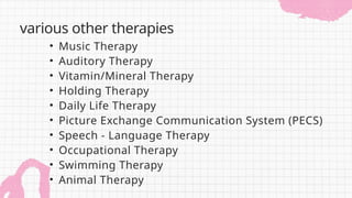 • Music Therapy
• Auditory Therapy
• Vitamin/Mineral Therapy
• Holding Therapy
• Daily Life Therapy
• Picture Exchange Communication System (PECS)
• Speech - Language Therapy
• Occupational Therapy
• Swimming Therapy
• Animal Therapy
various other therapies
 