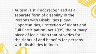• Autism is still not recognized as a
separate form of disability in the
Persons with Disabilities (Equal
Opportunities, Protection of Rights and
Full Participation) Act 1995, the primary
piece of legislation that provides for
the rights of and benefits for persons
with disabilities in India.
 