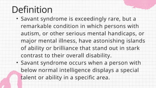 • Savant syndrome is exceedingly rare, but a
remarkable condition in which persons with
autism, or other serious mental handicaps, or
major mental illness, have astonishing islands
of ability or brilliance that stand out in stark
contrast to their overall disability.
• Savant syndrome occurs when a person with
below normal intelligence displays a special
talent or ability in a specific area.
Definition
 