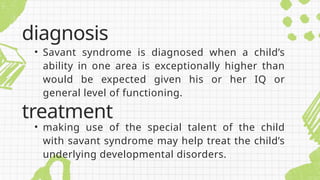 • Savant syndrome is diagnosed when a child’s
ability in one area is exceptionally higher than
would be expected given his or her IQ or
general level of functioning.
diagnosis
treatment
• making use of the special talent of the child
with savant syndrome may help treat the child’s
underlying developmental disorders.
 