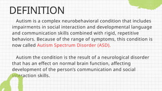 Autism is a complex neurobehavioral condition that includes
impairments in social interaction and developmental language
and communication skills combined with rigid, repetitive
behaviors. Because of the range of symptoms, this condition is
now called Autism Spectrum Disorder (ASD).
Autism the condition is the result of a neurological disorder
that has an effect on normal brain function, affecting
development of the person’s communication and social
interaction skills.
DEFINITION
 