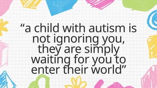 “a child with autism is
not ignoring you,
they are simply
waiting for you to
enter their world”
 