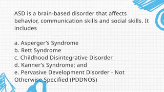 ASD is a brain-based disorder that affects
behavior, communication skills and social skills. It
includes
a. Asperger’s Syndrome
b. Rett Syndrome
c. Childhood Disintegrative Disorder
d. Kanner’s Syndrome; and
e. Pervasive Development Disorder - Not
Otherwise Specified (PDDNOS)
 