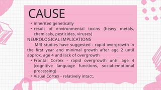 • inherited genetically
• result of environmental toxins (heavy metals,
chemicals, pesticides, viruses)
NEUROLOGICAL IMPLICATIONS
MRI studies have suggested - rapid overgrowth in
the first year and minimal growth after age 2 until
approx. age 4 and lack of overgrowth
• Frontal Cortex - rapid overgrowth until age 4
(cognitive language functions, social-emotional
processing)
• Visual Cortex - relatively intact.
CAUSE
 