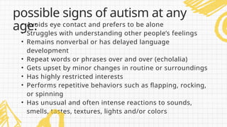 • Avoids eye contact and prefers to be alone
• Struggles with understanding other people’s feelings
• Remains nonverbal or has delayed language
development
• Repeat words or phrases over and over (echolalia)
• Gets upset by minor changes in routine or surroundings
• Has highly restricted interests
• Performs repetitive behaviors such as flapping, rocking,
or spinning
• Has unusual and often intense reactions to sounds,
smells, tastes, textures, lights and/or colors
possible signs of autism at any
age:
 