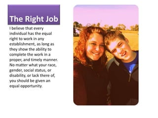 The Right JobI believe that every individual has the equal right to work in any establishment, as long as they show the ability to complete the work in a proper, and timely manner.  No matter what your race, gender, social status, or disability, or lack there of, you should be given an equal opportunity.