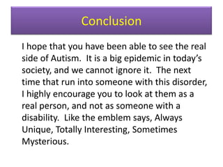 Conclusion	I hope that you have been able to see the real side of Autism.  It is a big epidemic in today’s society, and we cannot ignore it.  The next time that run into someone with this disorder, I highly encourage you to look at them as a real person, and not as someone with a disability.  Like the emblem says, Always Unique, Totally Interesting, Sometimes Mysterious.