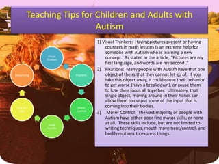 Teaching Tips for Children and Adults with Autism1) Visual Thinkers:  Having pictures present or having counters in math lessons is an extreme help for someone with Autism who is learning a new concept.  As stated in the article, “Pictures are my first language, and words are my second .”  Fixations:  Many people with Autism have that one object of theirs that they cannot let go of.  If you take this object away, it could cause their behavior to get worse (have a breakdown), or cause them to lose their focus all together.  Ultimately, that single object, moving around in their hands can allow them to output some of the input that is coming into their bodies.Motor Control:  The vast majority of people with Autism have either poor fine motor skills, or none at all.  These skills include, but are not limited to writing techniques, mouth movement/control, and bodily motions to express things.
