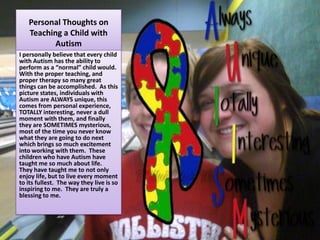 Personal Thoughts on Teaching a Child with AutismI personally believe that every child with Autism has the ability to perform as a “normal” child would.  With the proper teaching, and proper therapy so many great things can be accomplished.  As this picture states, individuals with Autism are ALWAYS unique, this comes from personal experience, TOTALLY interesting, never a dull moment with them, and finally they are SOMETIMES mysterious, most of the time you never know what they are going to do next which brings so much excitement into working with them.  These children who have Autism have taught me so much about life.  They have taught me to not only enjoy life, but to live every moment to its fullest.  The way they live is so inspiring to me.  They are truly a blessing to me.  
