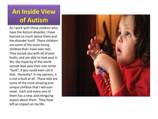 An Inside View of AutismAs I work with these children who have the Autism disorder, I have learned so much about them and the disorder itself.  These children are some of the most loving children that I have ever met.  They accept you with all of your faults, and are able to look past it.  Yet, the majority of the world cannot look past their one minor “fault”, if you could even call it that.  Honestly?  In my opinion, it is not a fault at all.  These kids are some of the most amazing and unique children that I will ever meet.  Each and every one of them has a new, and intriguing aspect about them.  They have left an impact on my life.  