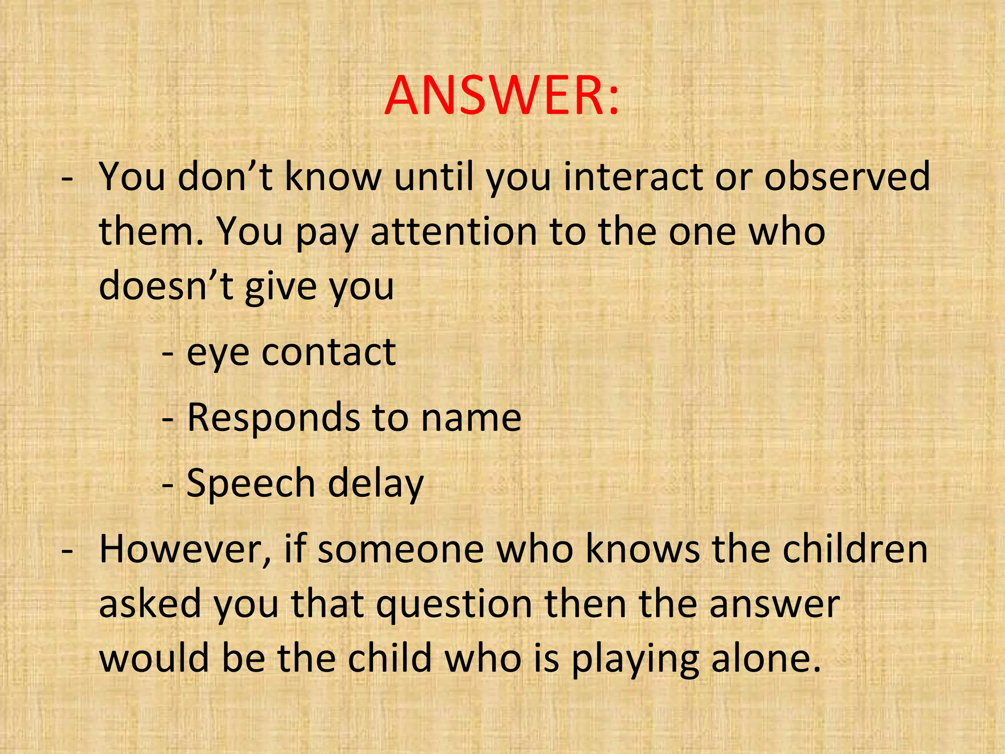 ANSWER: You don’t know until you interact or observed them. You pay attention to the one who doesn’t give you eye contact Responds to name Speech delay However, if someone who knows the children asked you that question then the answer would be the child who is playing alone. 