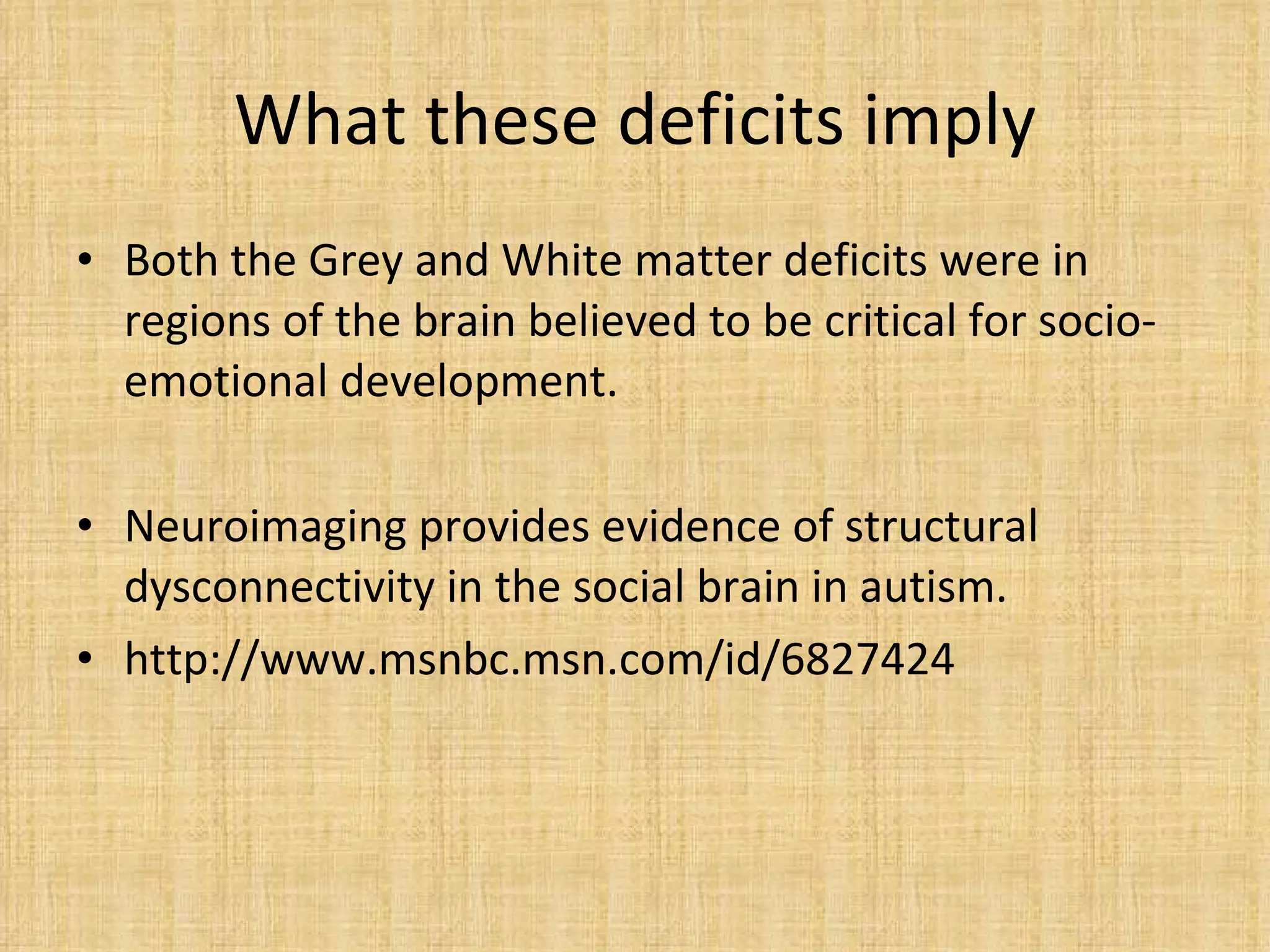 What these deficits imply Both the Grey and White matter deficits were in regions of the brain believed to be critical for socio-emotional development. Neuroimaging provides evidence of structural dysconnectivity in the social brain in autism. http://www.msnbc.msn.com/id/6827424  