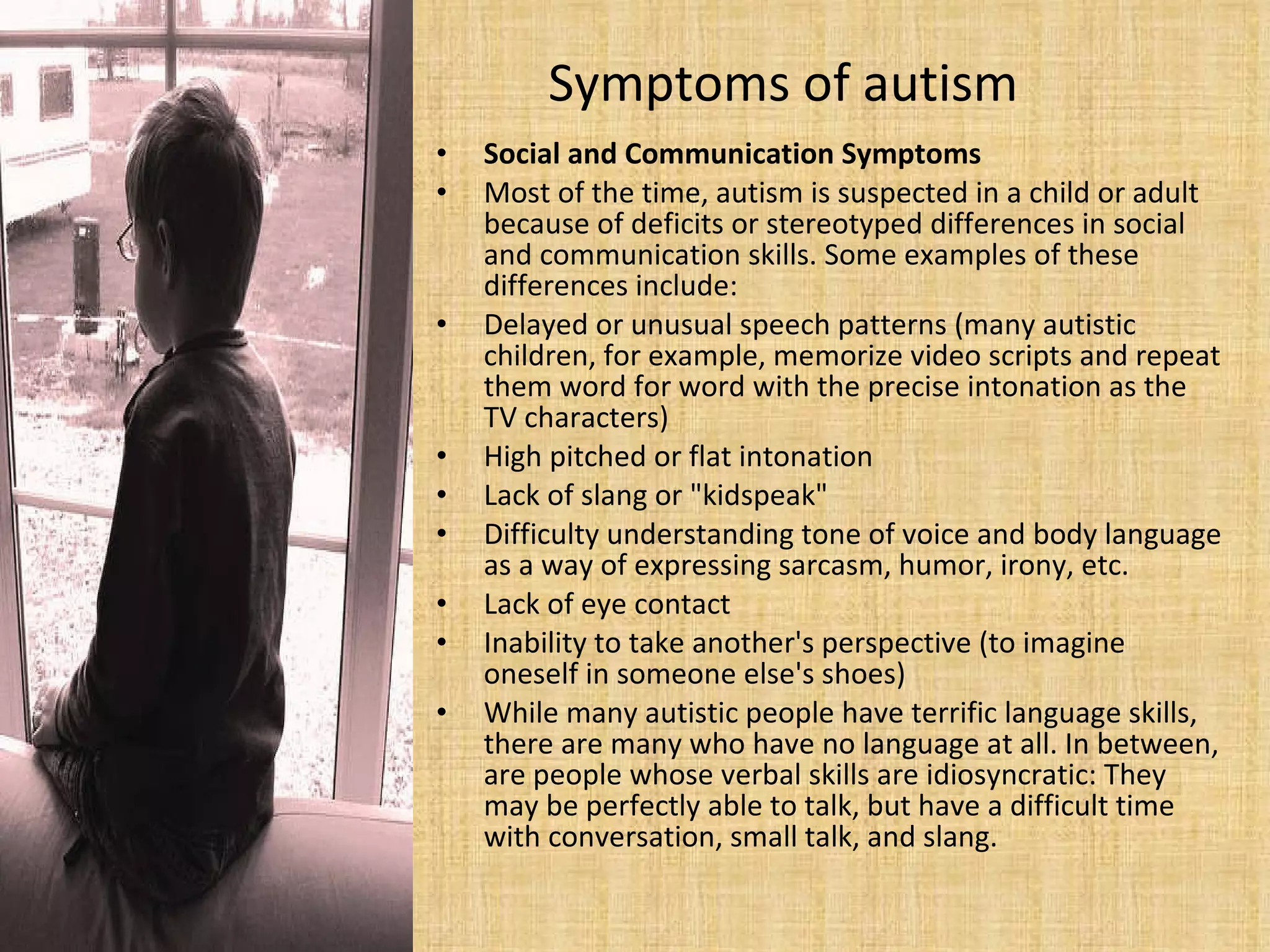 Symptoms of autism Social and Communication Symptoms Most of the time, autism is suspected in a child or adult because of deficits or stereotyped differences in social and communication skills. Some examples of these differences include: Delayed or unusual speech patterns (many autistic children, for example, memorize video scripts and repeat them word for word with the precise intonation as the TV characters)  High pitched or flat intonation  Lack of slang or "kidspeak"  Difficulty understanding tone of voice and body language as a way of expressing sarcasm, humor, irony, etc.  Lack of eye contact  Inability to take another's perspective (to imagine oneself in someone else's shoes)  While many autistic people have terrific language skills, there are many who have no language at all. In between, are people whose verbal skills are idiosyncratic: They may be perfectly able to talk, but have a difficult time with conversation, small talk, and slang.  