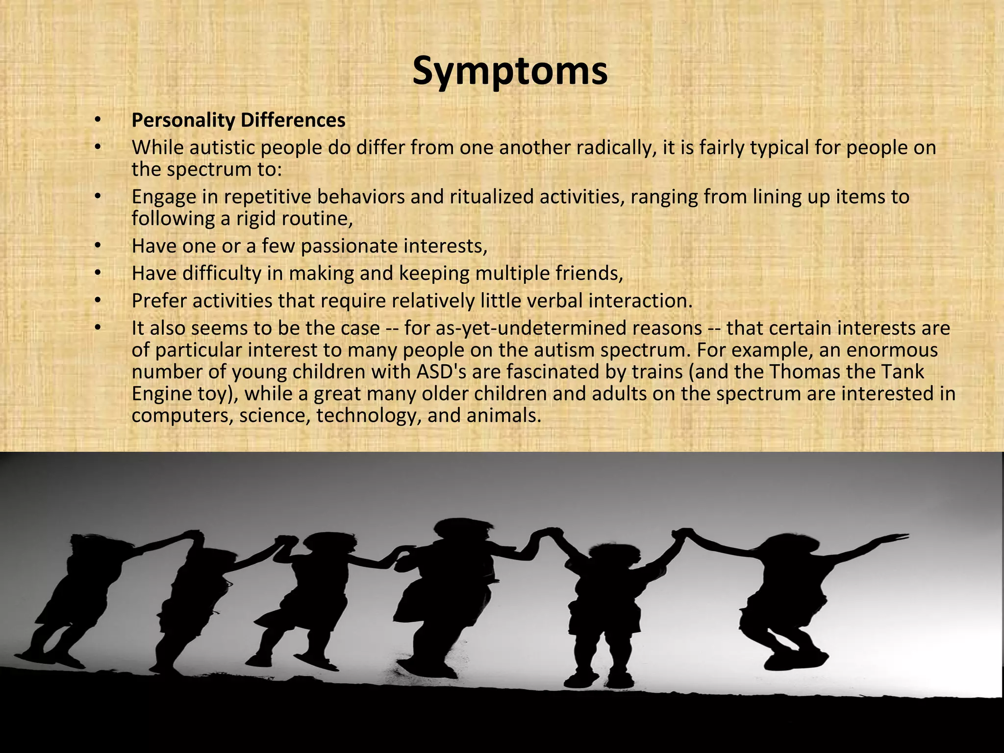 Symptoms Personality Differences While autistic people do differ from one another radically, it is fairly typical for people on the spectrum to:  Engage in repetitive behaviors and ritualized activities, ranging from lining up items to following a rigid routine,  Have one or a few passionate interests,  Have difficulty in making and keeping multiple friends,  Prefer activities that require relatively little verbal interaction. It also seems to be the case -- for as-yet-undetermined reasons -- that certain interests are of particular interest to many people on the autism spectrum. For example, an enormous number of young children with ASD's are fascinated by trains (and the Thomas the Tank Engine toy), while a great many older children and adults on the spectrum are interested in computers, science, technology, and animals. 