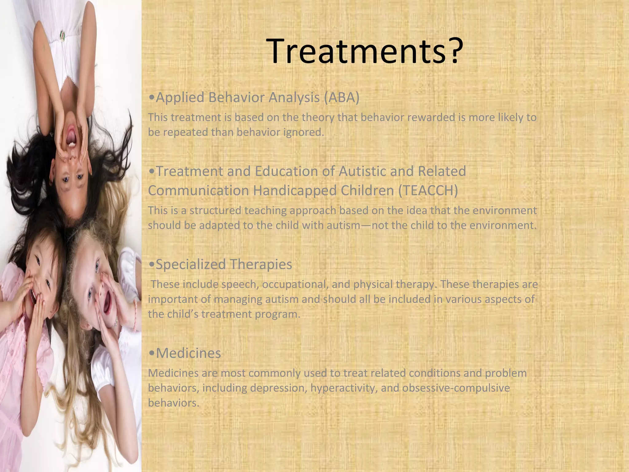 Treatments?  Applied Behavior Analysis (ABA) This treatment is based on the theory that behavior rewarded is more likely to be repeated than behavior ignored.  Treatment and Education of Autistic and Related Communication Handicapped Children (TEACCH) This is a structured teaching approach based on the idea that the environment should be adapted to the child with autism—not the child to the environment.  Specialized Therapies These include speech, occupational, and physical therapy. These therapies are important of managing autism and should all be included in various aspects of the child’s treatment program.  Medicines Medicines are most commonly used to treat related conditions and problem behaviors, including depression, hyperactivity, and obsessive-compulsive behaviors. 