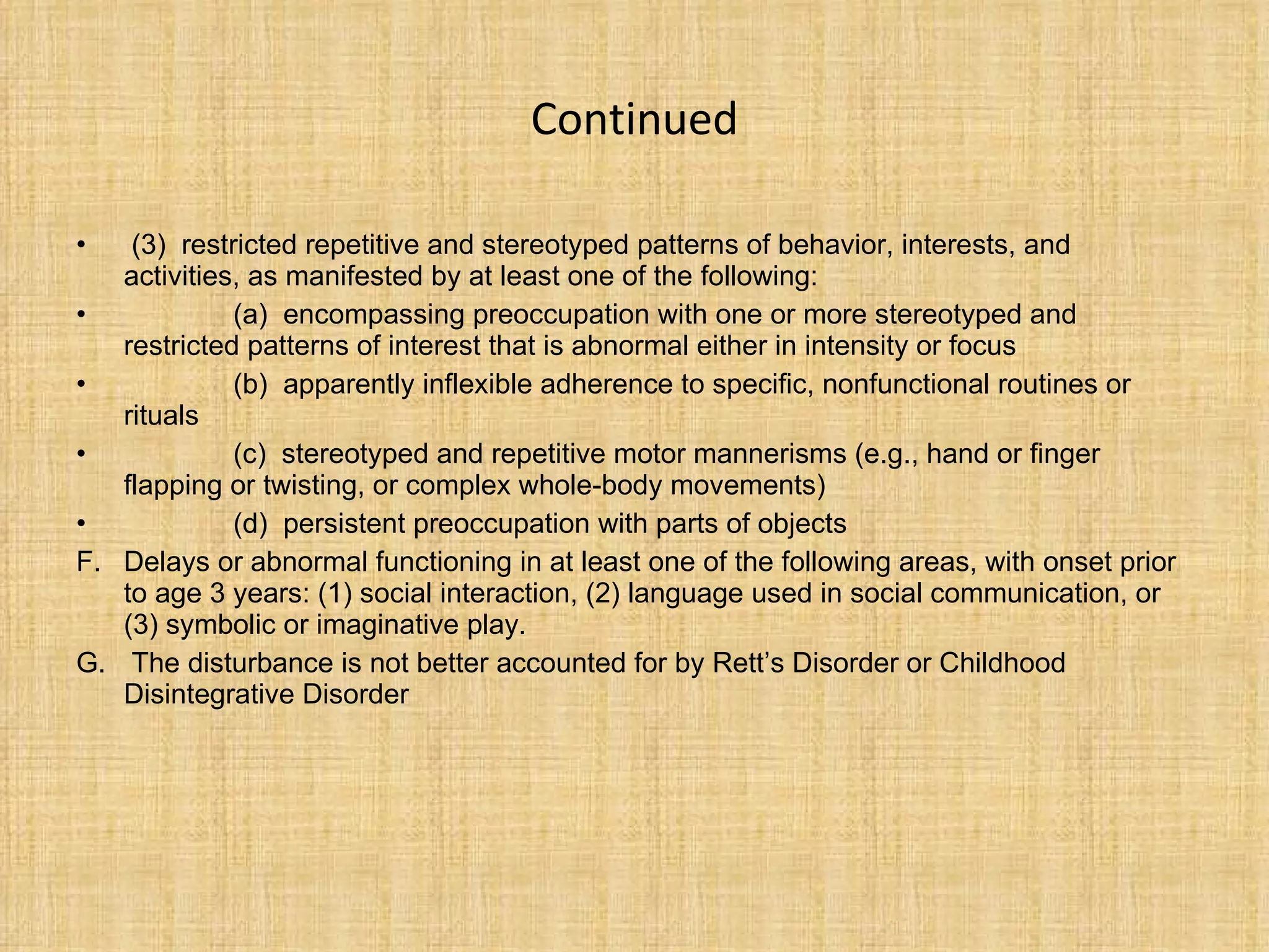 Continued (3)  restricted repetitive and stereotyped patterns of behavior, interests, and activities, as manifested by at least one of the following: (a)  encompassing preoccupation with one or more stereotyped and restricted patterns of interest that is abnormal either in intensity or focus (b)  apparently inflexible adherence to specific, nonfunctional routines or rituals (c)  stereotyped and repetitive motor mannerisms (e.g., hand or finger flapping or  t wisting, or complex whole-body movements) (d)  persistent preoccupation with parts of objects Delays or abnormal functioning in at least one of the following areas, with onset prior to age 3 years: (1) social interaction, (2) language used in social communication, or (3) symbolic or imaginative play. The disturbance is not better accounted for by Rett’s Disorder or Childhood Disintegrative Disorder  