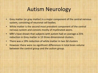 Autism Neurology Grey matter (or gray matter) is a major component of the central nervous system, consisting of neuronal cell bodies. White matter is the second most prevalent component of the central nervous system and consists mostly of myelinated axons. MRI’s have shown that subjects with autism had on average a 25% reduction in Grey matter in 13 three-dimensional clusters. There was a 19% reduction of white matter in two 3d clusters However there were no significant differences in total brain volume between the control group and the autism group. 