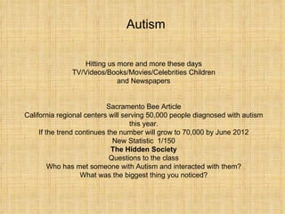 Hitting us more and more these days TV/Videos/Books/Movies/Celebrities Children and Newspapers Sacramento Bee Article California regional centers will serving 50,000 people diagnosed with autism this year. If the trend continues the number will grow to 70,000 by June 2012 New Statistic  1/150 The Hidden Society Questions to the class Who has met someone with Autism and interacted with them? What was the biggest thing you noticed? Autism 