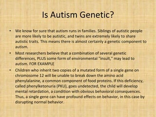 Is Autism Genetic? We know for sure that autism runs in families. Siblings of autistic people are more likely to be autistic, and twins are extremely likely to share autistic traits. This means there is almost certainly a genetic component to autism. Most researchers believe that a combination of several genetic differences, PLUS some form of environmental "insult," may lead to autism. FOR EXAMPLE Children who inherit two copies of a mutated form of a single gene on chromosome 12 will be unable to break down the amino acid phenylalanine, a common component of food proteins. If this deficiency, called phenylketonuria (PKU), goes undetected, the child will develop mental retardation, a condition with obvious behavioral consequences. Thus, a single gene can have profound effects on behavior, in this case by disrupting normal behavior. 
